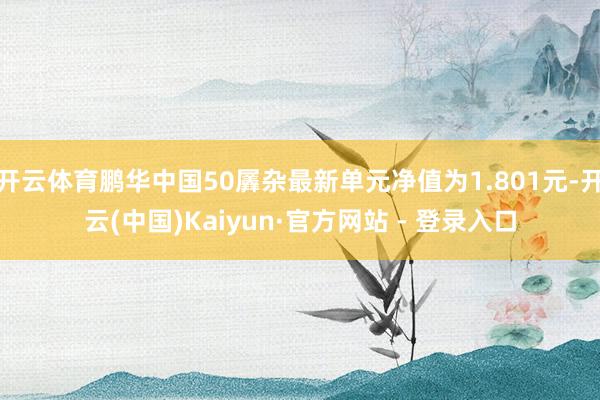 开云体育鹏华中国50羼杂最新单元净值为1.801元-开云(中国)Kaiyun·官方网站 - 登录入口
