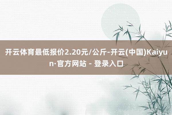 开云体育最低报价2.20元/公斤-开云(中国)Kaiyun·官方网站 - 登录入口