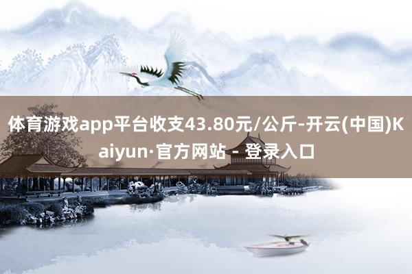 体育游戏app平台收支43.80元/公斤-开云(中国)Kaiyun·官方网站 - 登录入口