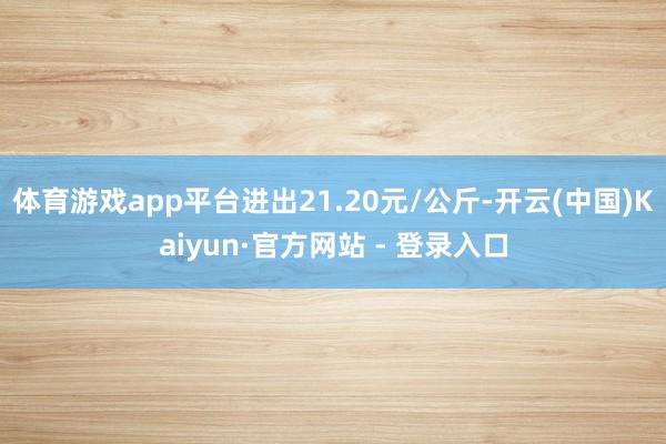 体育游戏app平台进出21.20元/公斤-开云(中国)Kaiyun·官方网站 - 登录入口