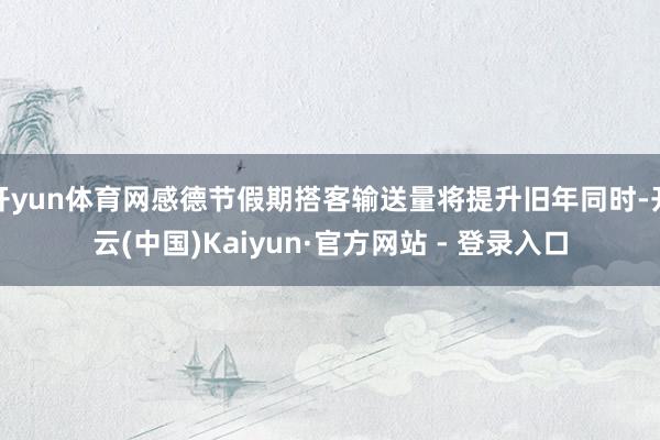开yun体育网感德节假期搭客输送量将提升旧年同时-开云(中国)Kaiyun·官方网站 - 登录入口