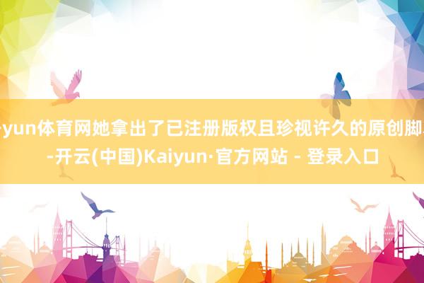 开yun体育网她拿出了已注册版权且珍视许久的原创脚本-开云(中国)Kaiyun·官方网站 - 登录入口