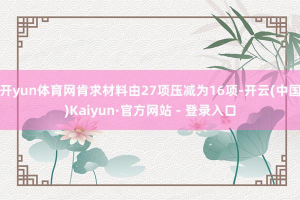 开yun体育网肯求材料由27项压减为16项-开云(中国)Kaiyun·官方网站 - 登录入口