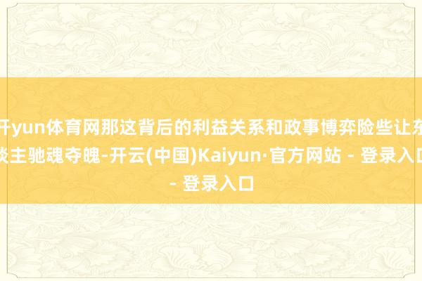 开yun体育网那这背后的利益关系和政事博弈险些让东谈主驰魂夺魄-开云(中国)Kaiyun·官方网站 - 登录入口