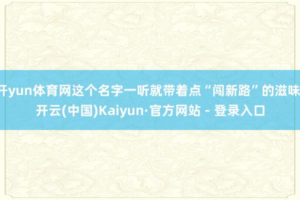 开yun体育网这个名字一听就带着点“闯新路”的滋味-开云(中国)Kaiyun·官方网站 - 登录入口