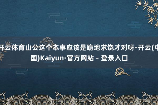开云体育山公这个本事应该是跪地求饶才对呀-开云(中国)Kaiyun·官方网站 - 登录入口
