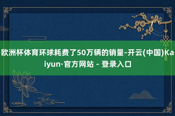 欧洲杯体育环球耗费了50万辆的销量-开云(中国)Kaiyun·官方网站 - 登录入口