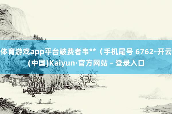 体育游戏app平台破费者韦**（手机尾号 6762-开云(中国)Kaiyun·官方网站 - 登录入口