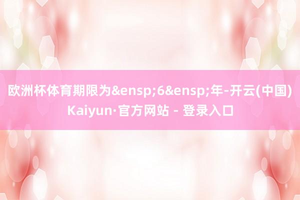 欧洲杯体育期限为&ensp;6&ensp;年-开云(中国)Kaiyun·官方网站 - 登录入口