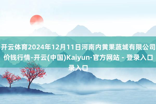 开云体育2024年12月11日河南内黄果蔬城有限公司价钱行情-开云(中国)Kaiyun·官方网站 - 登录入口