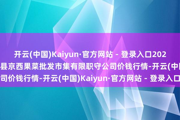 开云(中国)Kaiyun·官方网站 - 登录入口2024年12月11日河北省怀来县京西果菜批发市集有限职守公司价钱行情-开云(中国)Kaiyun·官方网站 - 登录入口