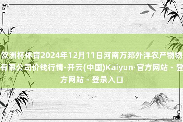欧洲杯体育2024年12月11日河南万邦外洋农产物物流股份有限公司价钱行情-开云(中国)Kaiyun·官方网站 - 登录入口
