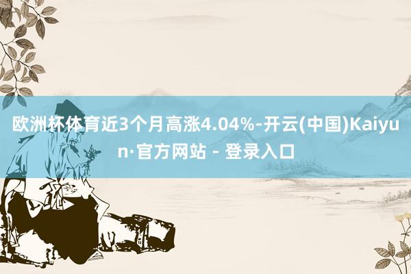 欧洲杯体育近3个月高涨4.04%-开云(中国)Kaiyun·官方网站 - 登录入口