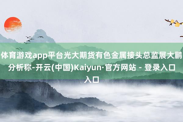 体育游戏app平台 光大期货有色金属接头总监展大鹏分析称-开云(中国)Kaiyun·官方网站 - 登录入口