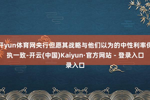 开yun体育网央行但愿其战略与他们以为的中性利率保执一致-开云(中国)Kaiyun·官方网站 - 登录入口