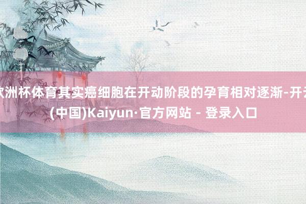 欧洲杯体育其实癌细胞在开动阶段的孕育相对逐渐-开云(中国)Kaiyun·官方网站 - 登录入口