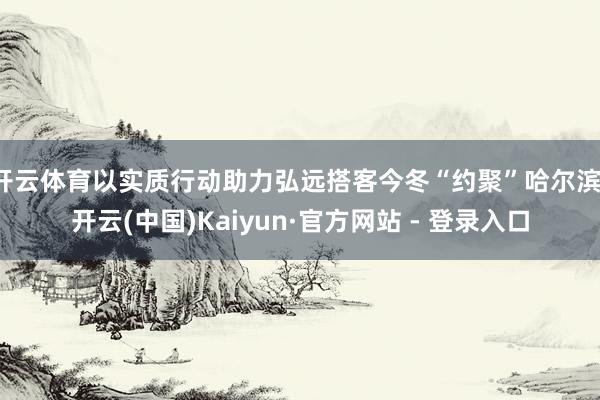 开云体育以实质行动助力弘远搭客今冬“约聚”哈尔滨-开云(中国)Kaiyun·官方网站 - 登录入口