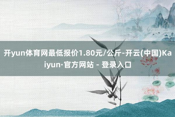 开yun体育网最低报价1.80元/公斤-开云(中国)Kaiyun·官方网站 - 登录入口