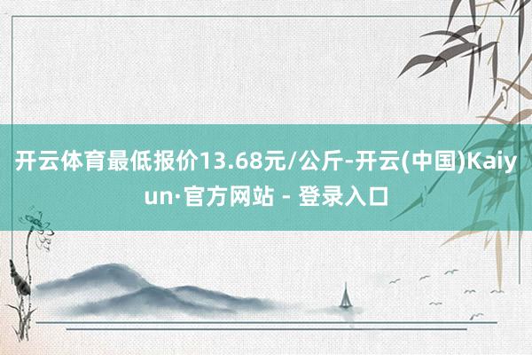 开云体育最低报价13.68元/公斤-开云(中国)Kaiyun·官方网站 - 登录入口