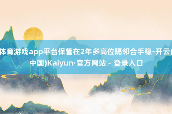 体育游戏app平台保管在2年多高位隔邻合手稳-开云(中国)Kaiyun·官方网站 - 登录入口