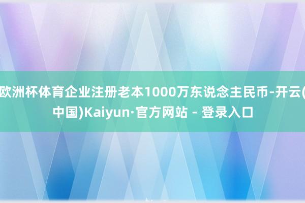 欧洲杯体育企业注册老本1000万东说念主民币-开云(中国)Kaiyun·官方网站 - 登录入口