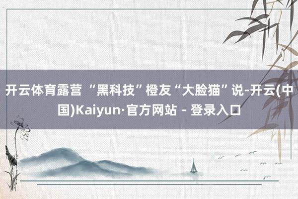 开云体育　　露营 “黑科技”　　橙友“大脸猫”说-开云(中国)Kaiyun·官方网站 - 登录入口