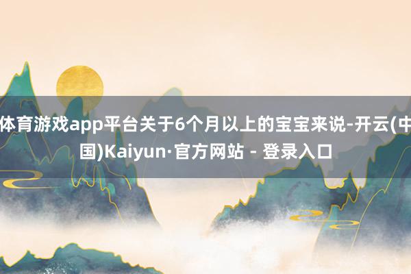体育游戏app平台关于6个月以上的宝宝来说-开云(中国)Kaiyun·官方网站 - 登录入口
