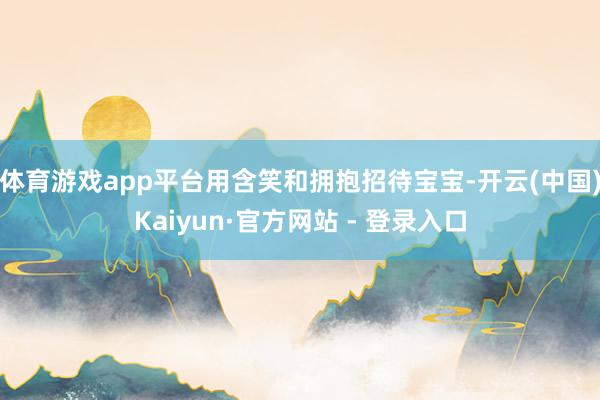 体育游戏app平台用含笑和拥抱招待宝宝-开云(中国)Kaiyun·官方网站 - 登录入口