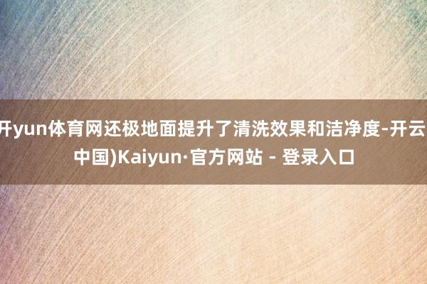 开yun体育网还极地面提升了清洗效果和洁净度-开云(中国)Kaiyun·官方网站 - 登录入口