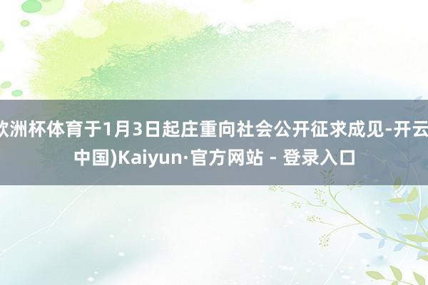 欧洲杯体育于1月3日起庄重向社会公开征求成见-开云(中国)Kaiyun·官方网站 - 登录入口
