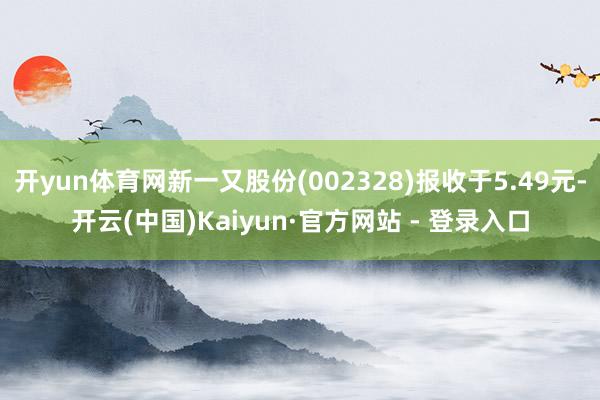 开yun体育网新一又股份(002328)报收于5.49元-开云(中国)Kaiyun·官方网站 - 登录入口