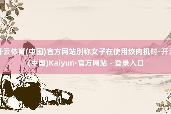开云体育(中国)官方网站别称女子在使用绞肉机时-开云(中国)Kaiyun·官方网站 - 登录入口