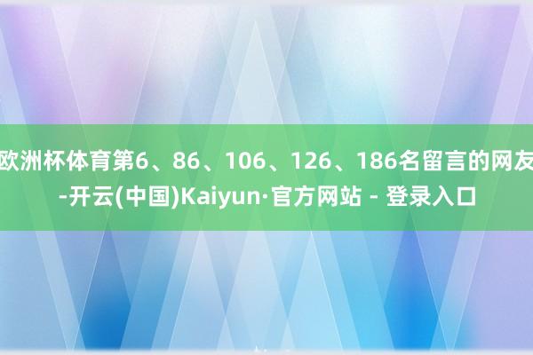 欧洲杯体育第6、86、106、126、186名留言的网友-开云(中国)Kaiyun·官方网站 - 登录入口