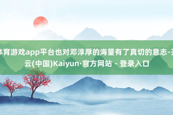 体育游戏app平台也对邓淳厚的海量有了真切的意志-开云(中国)Kaiyun·官方网站 - 登录入口