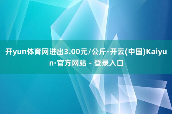 开yun体育网进出3.00元/公斤-开云(中国)Kaiyun·官方网站 - 登录入口