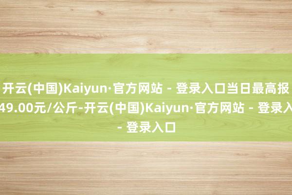 开云(中国)Kaiyun·官方网站 - 登录入口当日最高报价49.00元/公斤-开云(中国)Kaiyun·官方网站 - 登录入口