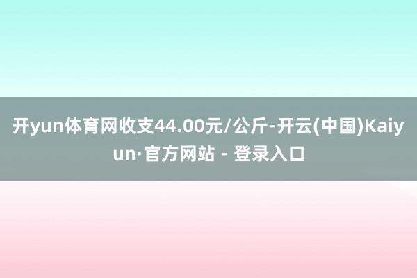 开yun体育网收支44.00元/公斤-开云(中国)Kaiyun·官方网站 - 登录入口