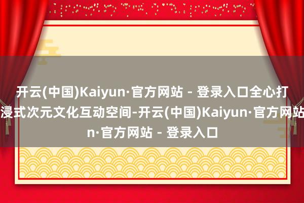 开云(中国)Kaiyun·官方网站 - 登录入口全心打造一个千里浸式次元文化互动空间-开云(中国)Kaiyun·官方网站 - 登录入口