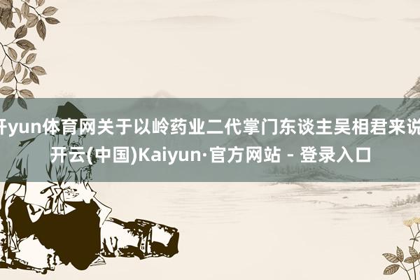 开yun体育网关于以岭药业二代掌门东谈主吴相君来说-开云(中国)Kaiyun·官方网站 - 登录入口